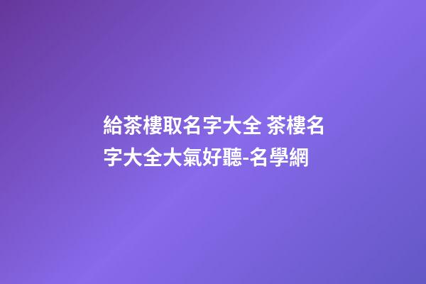 給茶樓取名字大全 茶樓名字大全大氣好聽-名學網